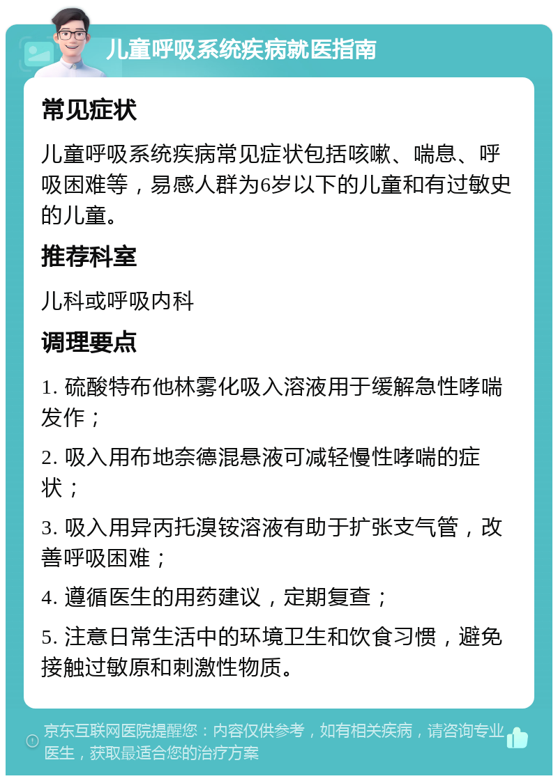 儿童呼吸系统疾病就医指南 常见症状 儿童呼吸系统疾病常见症状包括咳嗽、喘息、呼吸困难等，易感人群为6岁以下的儿童和有过敏史的儿童。 推荐科室 儿科或呼吸内科 调理要点 1. 硫酸特布他林雾化吸入溶液用于缓解急性哮喘发作； 2. 吸入用布地奈德混悬液可减轻慢性哮喘的症状； 3. 吸入用异丙托溴铵溶液有助于扩张支气管，改善呼吸困难； 4. 遵循医生的用药建议，定期复查； 5. 注意日常生活中的环境卫生和饮食习惯，避免接触过敏原和刺激性物质。