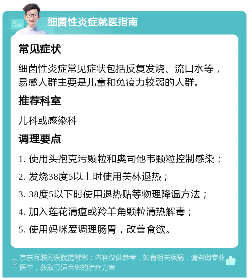 细菌性炎症就医指南 常见症状 细菌性炎症常见症状包括反复发烧、流口水等，易感人群主要是儿童和免疫力较弱的人群。 推荐科室 儿科或感染科 调理要点 1. 使用头孢克污颗粒和奥司他韦颗粒控制感染； 2. 发烧38度5以上时使用美林退热； 3. 38度5以下时使用退热贴等物理降温方法； 4. 加入莲花清瘟或羚羊角颗粒清热解毒； 5. 使用妈咪爱调理肠胃，改善食欲。