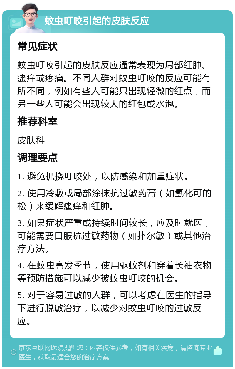 蚊虫叮咬引起的皮肤反应 常见症状 蚊虫叮咬引起的皮肤反应通常表现为局部红肿、瘙痒或疼痛。不同人群对蚊虫叮咬的反应可能有所不同，例如有些人可能只出现轻微的红点，而另一些人可能会出现较大的红包或水泡。 推荐科室 皮肤科 调理要点 1. 避免抓挠叮咬处，以防感染和加重症状。 2. 使用冷敷或局部涂抹抗过敏药膏（如氢化可的松）来缓解瘙痒和红肿。 3. 如果症状严重或持续时间较长，应及时就医，可能需要口服抗过敏药物（如扑尔敏）或其他治疗方法。 4. 在蚊虫高发季节，使用驱蚊剂和穿着长袖衣物等预防措施可以减少被蚊虫叮咬的机会。 5. 对于容易过敏的人群，可以考虑在医生的指导下进行脱敏治疗，以减少对蚊虫叮咬的过敏反应。