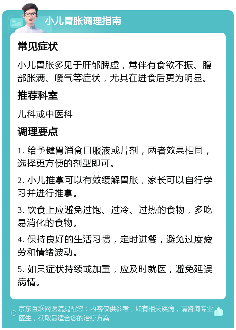 小儿胃胀调理指南 常见症状 小儿胃胀多见于肝郁脾虚，常伴有食欲不振、腹部胀满、嗳气等症状，尤其在进食后更为明显。 推荐科室 儿科或中医科 调理要点 1. 给予健胃消食口服液或片剂，两者效果相同，选择更方便的剂型即可。 2. 小儿推拿可以有效缓解胃胀，家长可以自行学习并进行推拿。 3. 饮食上应避免过饱、过冷、过热的食物，多吃易消化的食物。 4. 保持良好的生活习惯，定时进餐，避免过度疲劳和情绪波动。 5. 如果症状持续或加重，应及时就医，避免延误病情。