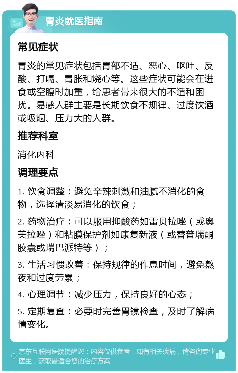 胃炎就医指南 常见症状 胃炎的常见症状包括胃部不适、恶心、呕吐、反酸、打嗝、胃胀和烧心等。这些症状可能会在进食或空腹时加重，给患者带来很大的不适和困扰。易感人群主要是长期饮食不规律、过度饮酒或吸烟、压力大的人群。 推荐科室 消化内科 调理要点 1. 饮食调整：避免辛辣刺激和油腻不消化的食物，选择清淡易消化的饮食； 2. 药物治疗：可以服用抑酸药如雷贝拉唑（或奥美拉唑）和粘膜保护剂如康复新液（或替普瑞酮胶囊或瑞巴派特等）； 3. 生活习惯改善：保持规律的作息时间，避免熬夜和过度劳累； 4. 心理调节：减少压力，保持良好的心态； 5. 定期复查：必要时完善胃镜检查，及时了解病情变化。