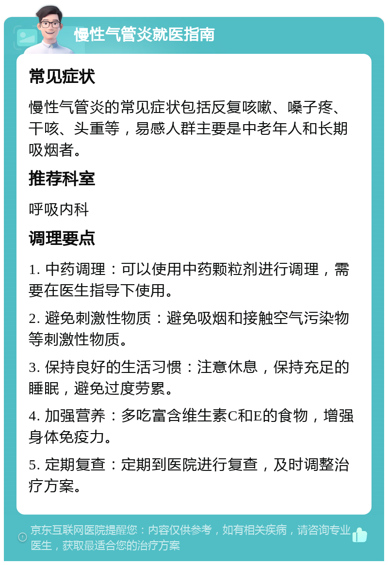 慢性气管炎就医指南 常见症状 慢性气管炎的常见症状包括反复咳嗽、嗓子疼、干咳、头重等，易感人群主要是中老年人和长期吸烟者。 推荐科室 呼吸内科 调理要点 1. 中药调理：可以使用中药颗粒剂进行调理，需要在医生指导下使用。 2. 避免刺激性物质：避免吸烟和接触空气污染物等刺激性物质。 3. 保持良好的生活习惯：注意休息，保持充足的睡眠，避免过度劳累。 4. 加强营养：多吃富含维生素C和E的食物，增强身体免疫力。 5. 定期复查：定期到医院进行复查，及时调整治疗方案。