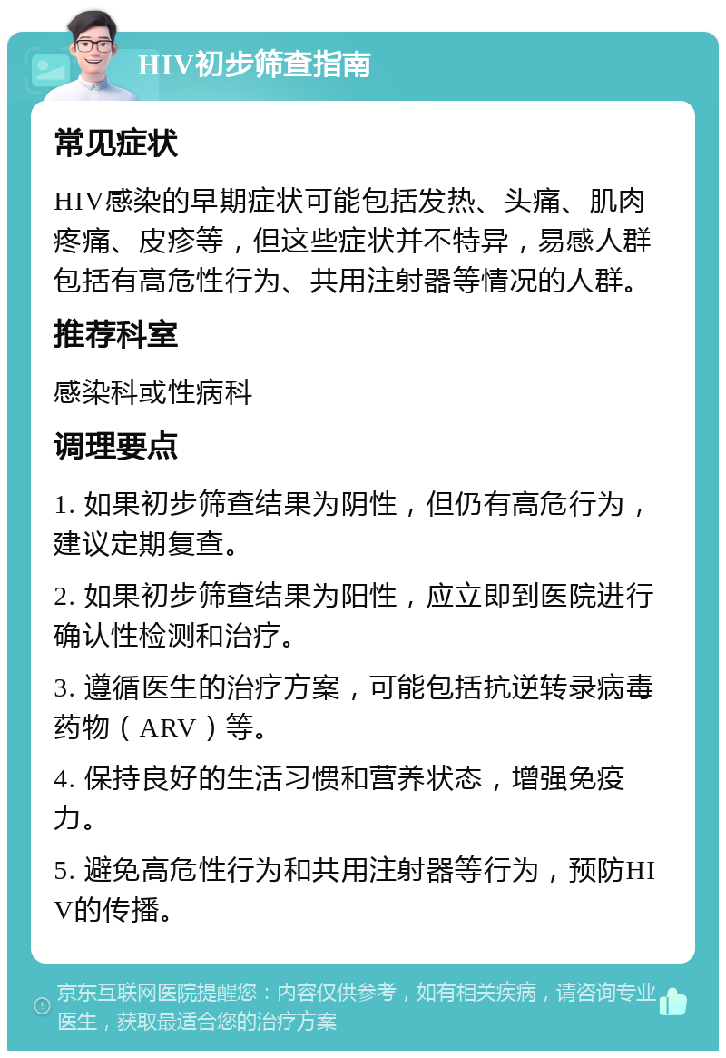 HIV初步筛查指南 常见症状 HIV感染的早期症状可能包括发热、头痛、肌肉疼痛、皮疹等，但这些症状并不特异，易感人群包括有高危性行为、共用注射器等情况的人群。 推荐科室 感染科或性病科 调理要点 1. 如果初步筛查结果为阴性，但仍有高危行为，建议定期复查。 2. 如果初步筛查结果为阳性，应立即到医院进行确认性检测和治疗。 3. 遵循医生的治疗方案，可能包括抗逆转录病毒药物（ARV）等。 4. 保持良好的生活习惯和营养状态，增强免疫力。 5. 避免高危性行为和共用注射器等行为，预防HIV的传播。