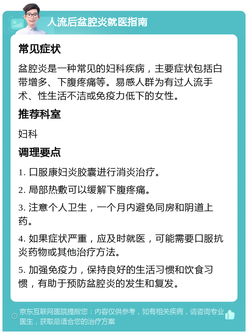 人流后盆腔炎就医指南 常见症状 盆腔炎是一种常见的妇科疾病，主要症状包括白带增多、下腹疼痛等。易感人群为有过人流手术、性生活不洁或免疫力低下的女性。 推荐科室 妇科 调理要点 1. 口服康妇炎胶囊进行消炎治疗。 2. 局部热敷可以缓解下腹疼痛。 3. 注意个人卫生，一个月内避免同房和阴道上药。 4. 如果症状严重，应及时就医，可能需要口服抗炎药物或其他治疗方法。 5. 加强免疫力，保持良好的生活习惯和饮食习惯，有助于预防盆腔炎的发生和复发。