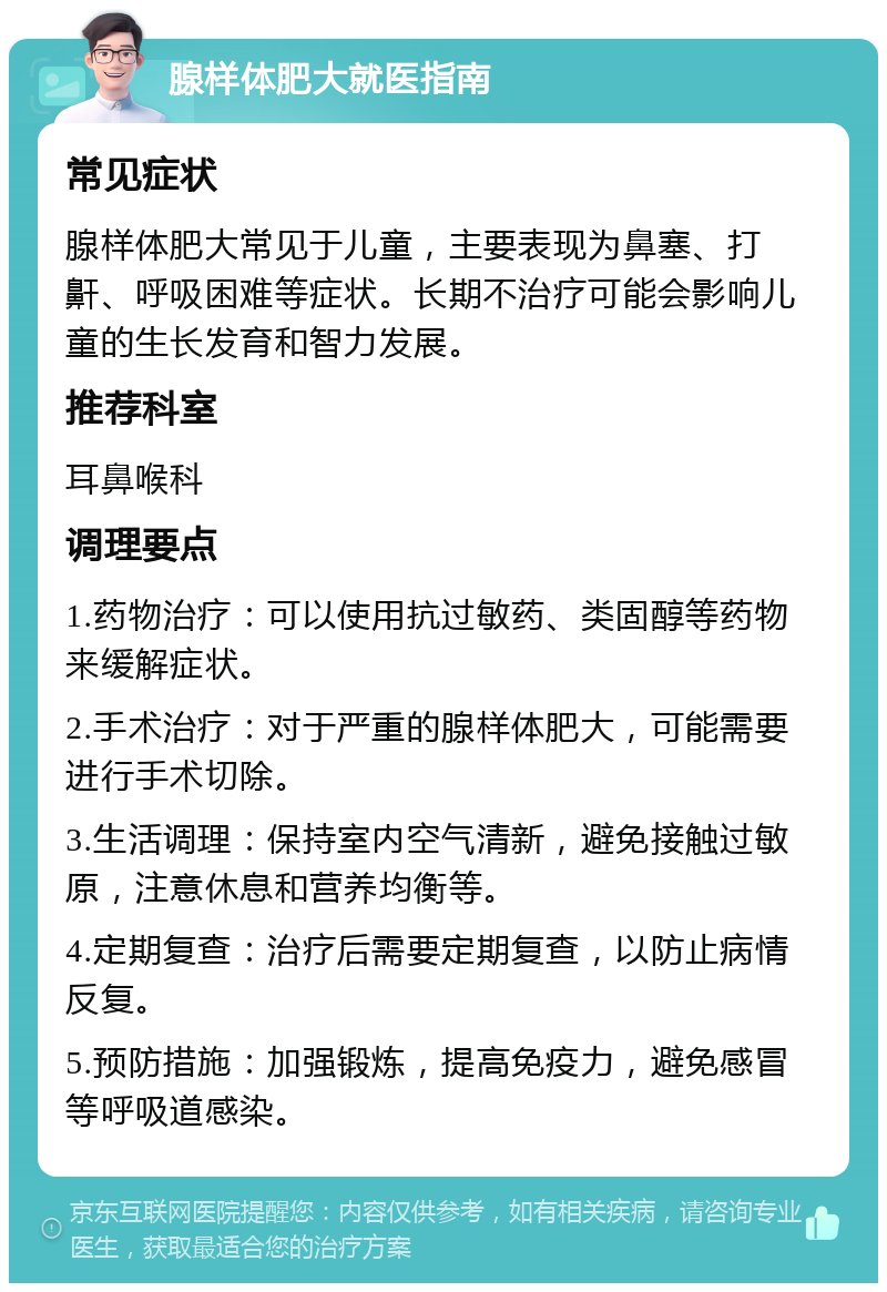 腺样体肥大就医指南 常见症状 腺样体肥大常见于儿童，主要表现为鼻塞、打鼾、呼吸困难等症状。长期不治疗可能会影响儿童的生长发育和智力发展。 推荐科室 耳鼻喉科 调理要点 1.药物治疗：可以使用抗过敏药、类固醇等药物来缓解症状。 2.手术治疗：对于严重的腺样体肥大，可能需要进行手术切除。 3.生活调理：保持室内空气清新，避免接触过敏原，注意休息和营养均衡等。 4.定期复查：治疗后需要定期复查，以防止病情反复。 5.预防措施：加强锻炼，提高免疫力，避免感冒等呼吸道感染。