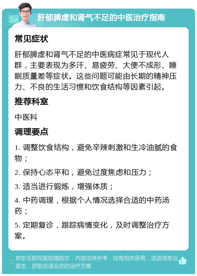 肝郁脾虚和肾气不足的中医治疗指南 常见症状 肝郁脾虚和肾气不足的中医病症常见于现代人群，主要表现为多汗、易疲劳、大便不成形、睡眠质量差等症状。这些问题可能由长期的精神压力、不良的生活习惯和饮食结构等因素引起。 推荐科室 中医科 调理要点 1. 调整饮食结构，避免辛辣刺激和生冷油腻的食物； 2. 保持心态平和，避免过度焦虑和压力； 3. 适当进行锻炼，增强体质； 4. 中药调理，根据个人情况选择合适的中药汤药； 5. 定期复诊，跟踪病情变化，及时调整治疗方案。