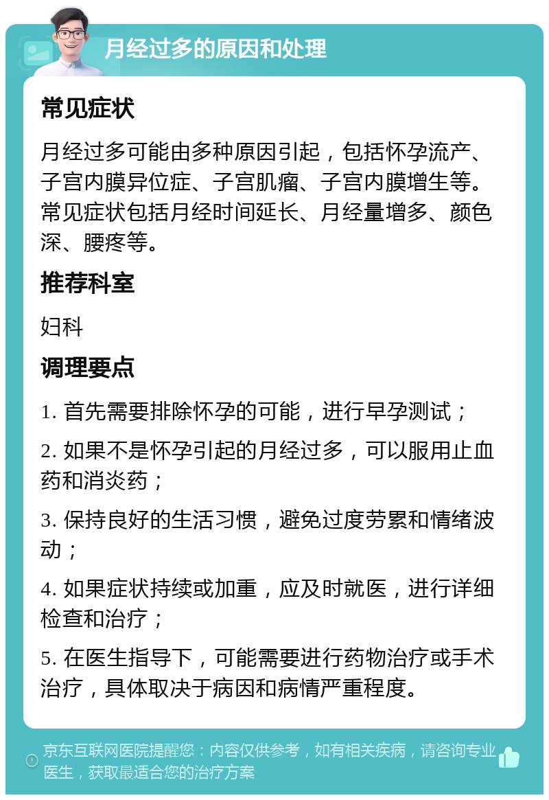 月经过多的原因和处理 常见症状 月经过多可能由多种原因引起，包括怀孕流产、子宫内膜异位症、子宫肌瘤、子宫内膜增生等。常见症状包括月经时间延长、月经量增多、颜色深、腰疼等。 推荐科室 妇科 调理要点 1. 首先需要排除怀孕的可能，进行早孕测试； 2. 如果不是怀孕引起的月经过多，可以服用止血药和消炎药； 3. 保持良好的生活习惯，避免过度劳累和情绪波动； 4. 如果症状持续或加重，应及时就医，进行详细检查和治疗； 5. 在医生指导下，可能需要进行药物治疗或手术治疗，具体取决于病因和病情严重程度。