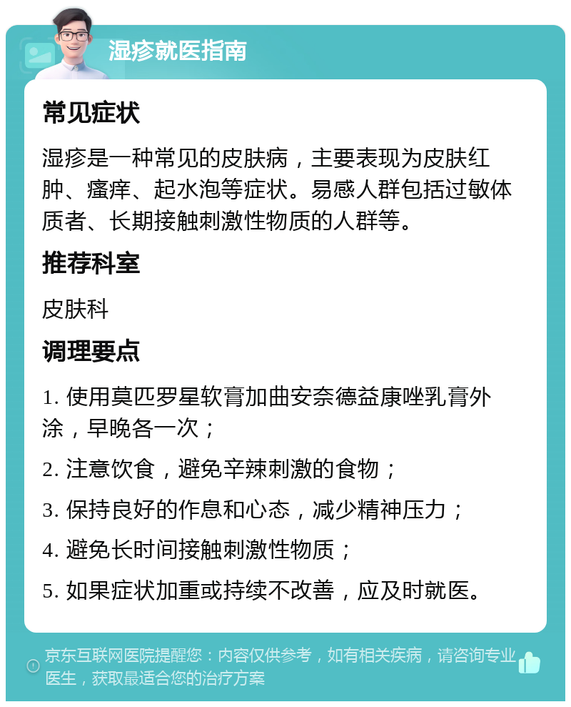 湿疹就医指南 常见症状 湿疹是一种常见的皮肤病，主要表现为皮肤红肿、瘙痒、起水泡等症状。易感人群包括过敏体质者、长期接触刺激性物质的人群等。 推荐科室 皮肤科 调理要点 1. 使用莫匹罗星软膏加曲安奈德益康唑乳膏外涂，早晚各一次； 2. 注意饮食，避免辛辣刺激的食物； 3. 保持良好的作息和心态，减少精神压力； 4. 避免长时间接触刺激性物质； 5. 如果症状加重或持续不改善，应及时就医。