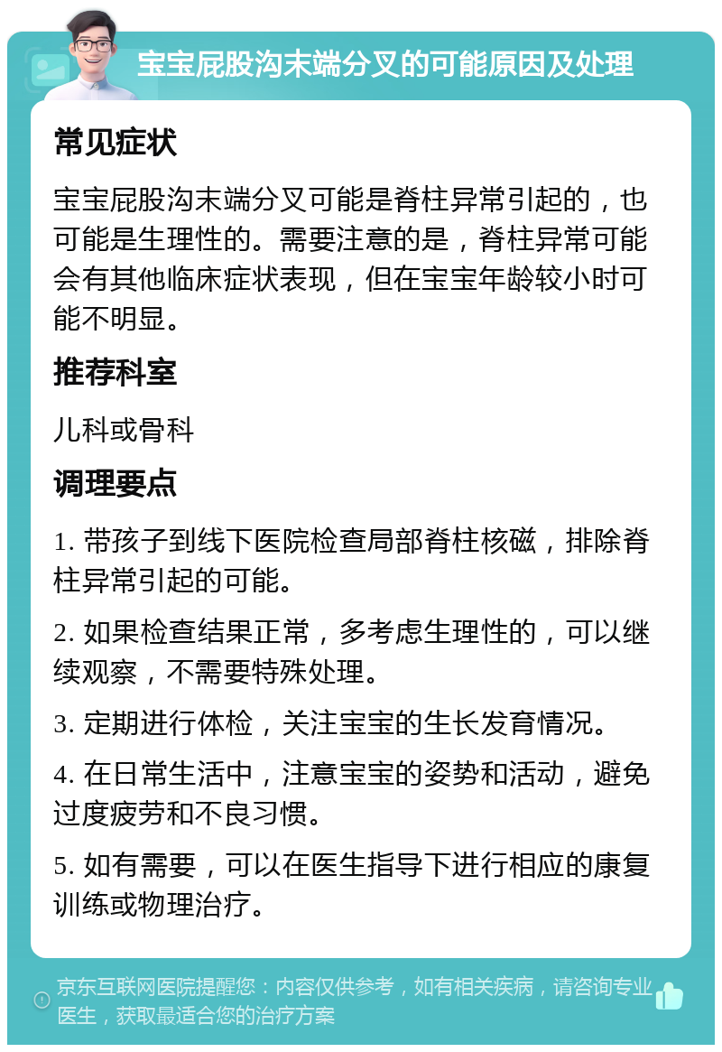 宝宝屁股沟末端分叉的可能原因及处理 常见症状 宝宝屁股沟末端分叉可能是脊柱异常引起的，也可能是生理性的。需要注意的是，脊柱异常可能会有其他临床症状表现，但在宝宝年龄较小时可能不明显。 推荐科室 儿科或骨科 调理要点 1. 带孩子到线下医院检查局部脊柱核磁，排除脊柱异常引起的可能。 2. 如果检查结果正常，多考虑生理性的，可以继续观察，不需要特殊处理。 3. 定期进行体检，关注宝宝的生长发育情况。 4. 在日常生活中，注意宝宝的姿势和活动，避免过度疲劳和不良习惯。 5. 如有需要，可以在医生指导下进行相应的康复训练或物理治疗。