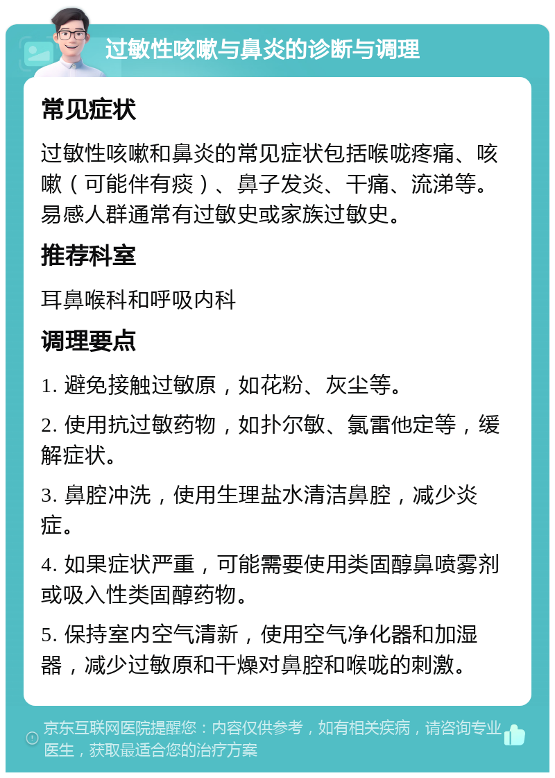 过敏性咳嗽与鼻炎的诊断与调理 常见症状 过敏性咳嗽和鼻炎的常见症状包括喉咙疼痛、咳嗽（可能伴有痰）、鼻子发炎、干痛、流涕等。易感人群通常有过敏史或家族过敏史。 推荐科室 耳鼻喉科和呼吸内科 调理要点 1. 避免接触过敏原，如花粉、灰尘等。 2. 使用抗过敏药物，如扑尔敏、氯雷他定等，缓解症状。 3. 鼻腔冲洗，使用生理盐水清洁鼻腔，减少炎症。 4. 如果症状严重，可能需要使用类固醇鼻喷雾剂或吸入性类固醇药物。 5. 保持室内空气清新，使用空气净化器和加湿器，减少过敏原和干燥对鼻腔和喉咙的刺激。