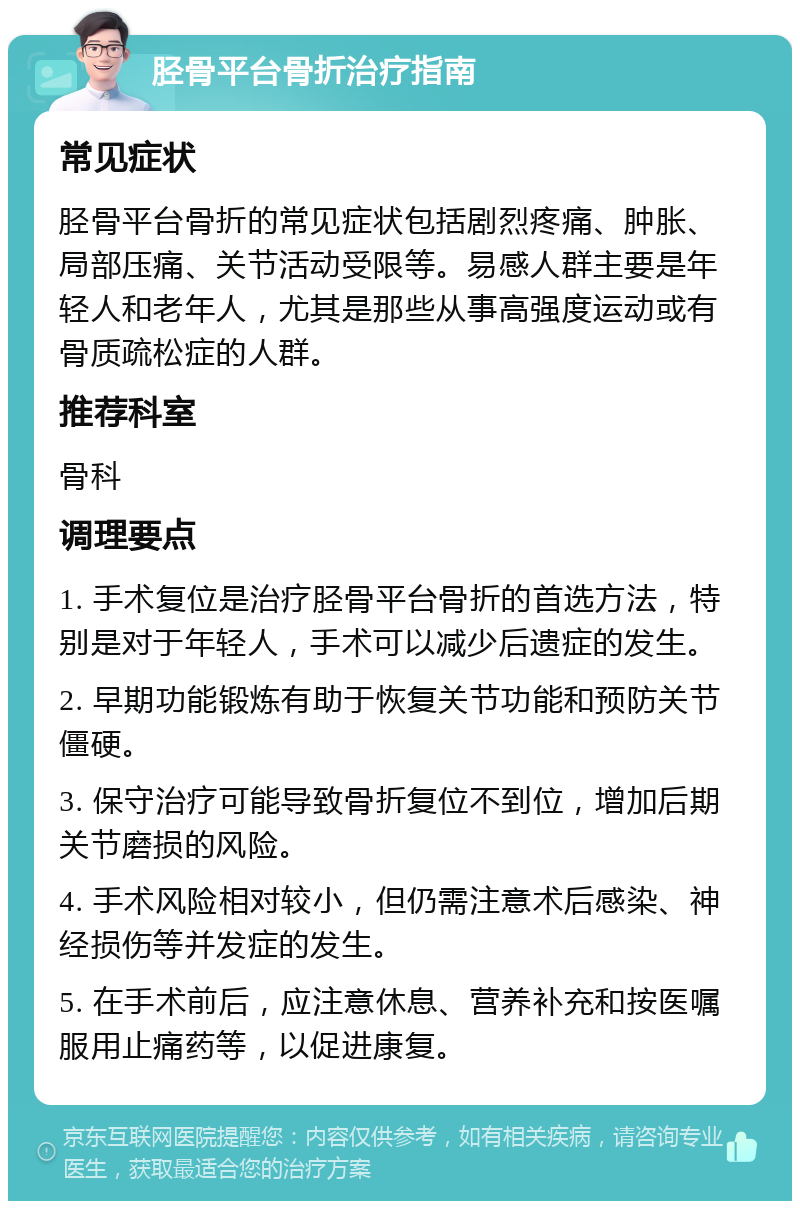 胫骨平台骨折治疗指南 常见症状 胫骨平台骨折的常见症状包括剧烈疼痛、肿胀、局部压痛、关节活动受限等。易感人群主要是年轻人和老年人，尤其是那些从事高强度运动或有骨质疏松症的人群。 推荐科室 骨科 调理要点 1. 手术复位是治疗胫骨平台骨折的首选方法，特别是对于年轻人，手术可以减少后遗症的发生。 2. 早期功能锻炼有助于恢复关节功能和预防关节僵硬。 3. 保守治疗可能导致骨折复位不到位，增加后期关节磨损的风险。 4. 手术风险相对较小，但仍需注意术后感染、神经损伤等并发症的发生。 5. 在手术前后，应注意休息、营养补充和按医嘱服用止痛药等，以促进康复。