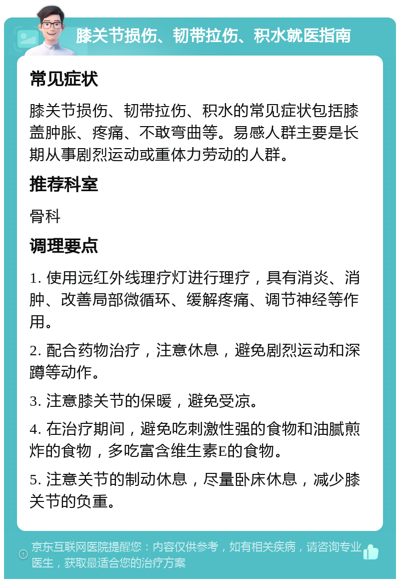 膝关节损伤、韧带拉伤、积水就医指南 常见症状 膝关节损伤、韧带拉伤、积水的常见症状包括膝盖肿胀、疼痛、不敢弯曲等。易感人群主要是长期从事剧烈运动或重体力劳动的人群。 推荐科室 骨科 调理要点 1. 使用远红外线理疗灯进行理疗，具有消炎、消肿、改善局部微循环、缓解疼痛、调节神经等作用。 2. 配合药物治疗，注意休息，避免剧烈运动和深蹲等动作。 3. 注意膝关节的保暖，避免受凉。 4. 在治疗期间，避免吃刺激性强的食物和油腻煎炸的食物，多吃富含维生素E的食物。 5. 注意关节的制动休息，尽量卧床休息，减少膝关节的负重。