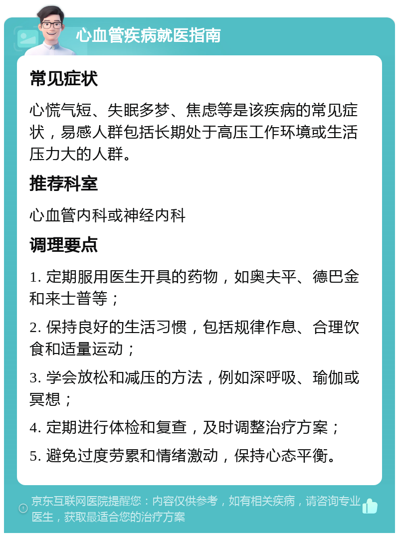 心血管疾病就医指南 常见症状 心慌气短、失眠多梦、焦虑等是该疾病的常见症状，易感人群包括长期处于高压工作环境或生活压力大的人群。 推荐科室 心血管内科或神经内科 调理要点 1. 定期服用医生开具的药物，如奥夫平、德巴金和来士普等； 2. 保持良好的生活习惯，包括规律作息、合理饮食和适量运动； 3. 学会放松和减压的方法，例如深呼吸、瑜伽或冥想； 4. 定期进行体检和复查，及时调整治疗方案； 5. 避免过度劳累和情绪激动，保持心态平衡。