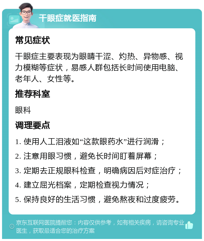 干眼症就医指南 常见症状 干眼症主要表现为眼睛干涩、灼热、异物感、视力模糊等症状，易感人群包括长时间使用电脑、老年人、女性等。 推荐科室 眼科 调理要点 1. 使用人工泪液如“这款眼药水”进行润滑； 2. 注意用眼习惯，避免长时间盯着屏幕； 3. 定期去正规眼科检查，明确病因后对症治疗； 4. 建立屈光档案，定期检查视力情况； 5. 保持良好的生活习惯，避免熬夜和过度疲劳。