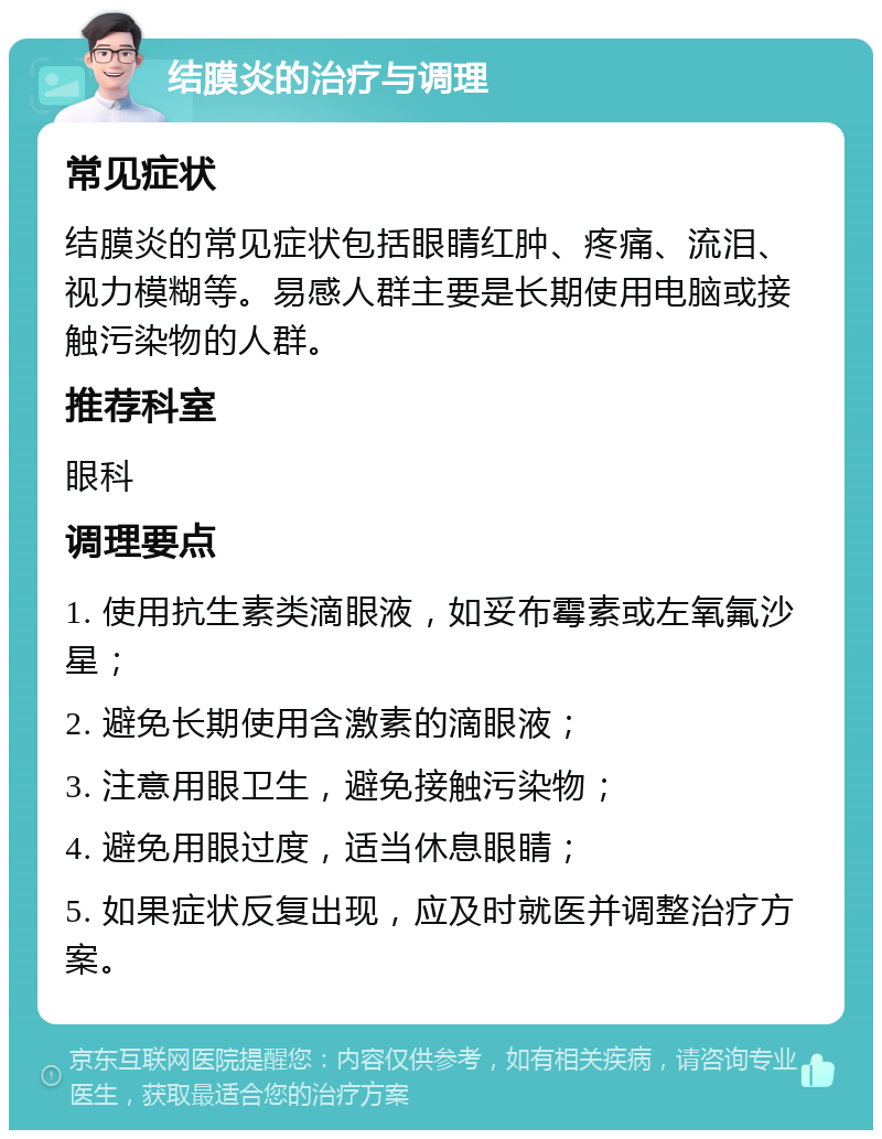 结膜炎的治疗与调理 常见症状 结膜炎的常见症状包括眼睛红肿、疼痛、流泪、视力模糊等。易感人群主要是长期使用电脑或接触污染物的人群。 推荐科室 眼科 调理要点 1. 使用抗生素类滴眼液，如妥布霉素或左氧氟沙星； 2. 避免长期使用含激素的滴眼液； 3. 注意用眼卫生，避免接触污染物； 4. 避免用眼过度，适当休息眼睛； 5. 如果症状反复出现，应及时就医并调整治疗方案。