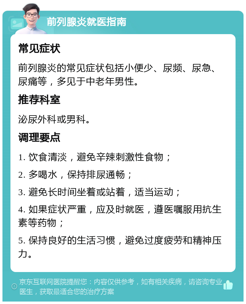 前列腺炎就医指南 常见症状 前列腺炎的常见症状包括小便少、尿频、尿急、尿痛等，多见于中老年男性。 推荐科室 泌尿外科或男科。 调理要点 1. 饮食清淡，避免辛辣刺激性食物； 2. 多喝水，保持排尿通畅； 3. 避免长时间坐着或站着，适当运动； 4. 如果症状严重，应及时就医，遵医嘱服用抗生素等药物； 5. 保持良好的生活习惯，避免过度疲劳和精神压力。