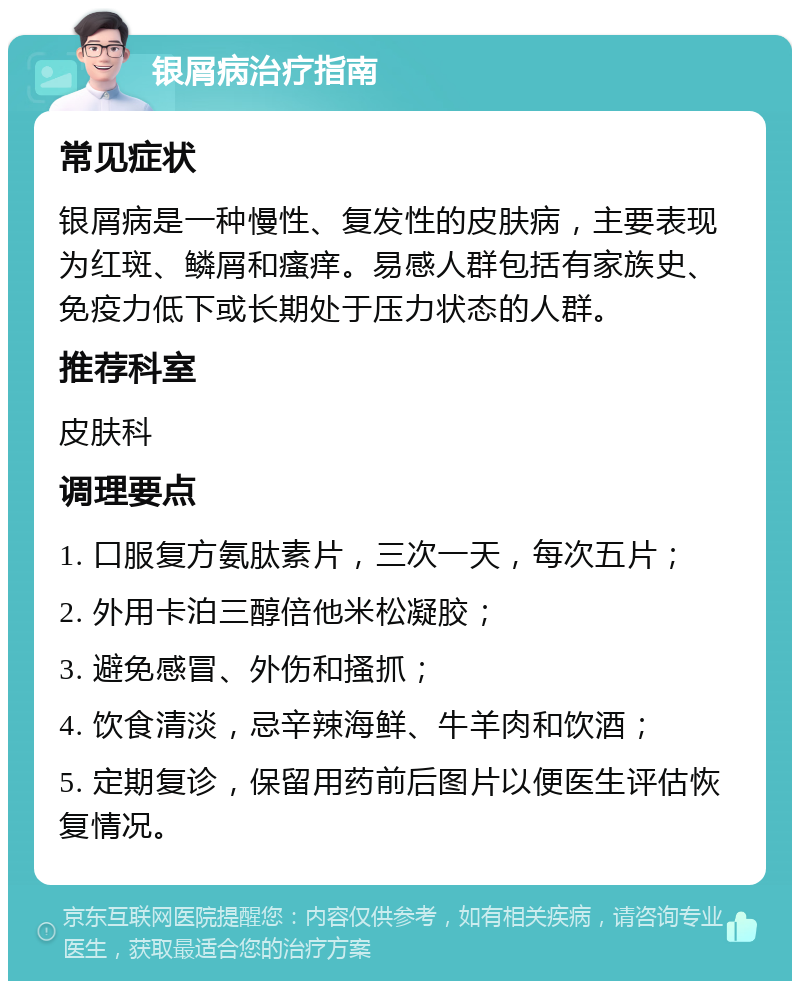 银屑病治疗指南 常见症状 银屑病是一种慢性、复发性的皮肤病，主要表现为红斑、鳞屑和瘙痒。易感人群包括有家族史、免疫力低下或长期处于压力状态的人群。 推荐科室 皮肤科 调理要点 1. 口服复方氨肽素片，三次一天，每次五片； 2. 外用卡泊三醇倍他米松凝胶； 3. 避免感冒、外伤和搔抓； 4. 饮食清淡，忌辛辣海鲜、牛羊肉和饮酒； 5. 定期复诊，保留用药前后图片以便医生评估恢复情况。