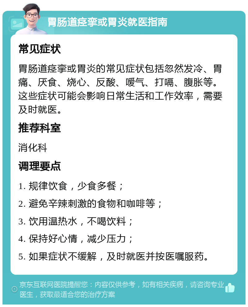 胃肠道痉挛或胃炎就医指南 常见症状 胃肠道痉挛或胃炎的常见症状包括忽然发冷、胃痛、厌食、烧心、反酸、嗳气、打嗝、腹胀等。这些症状可能会影响日常生活和工作效率，需要及时就医。 推荐科室 消化科 调理要点 1. 规律饮食，少食多餐； 2. 避免辛辣刺激的食物和咖啡等； 3. 饮用温热水，不喝饮料； 4. 保持好心情，减少压力； 5. 如果症状不缓解，及时就医并按医嘱服药。