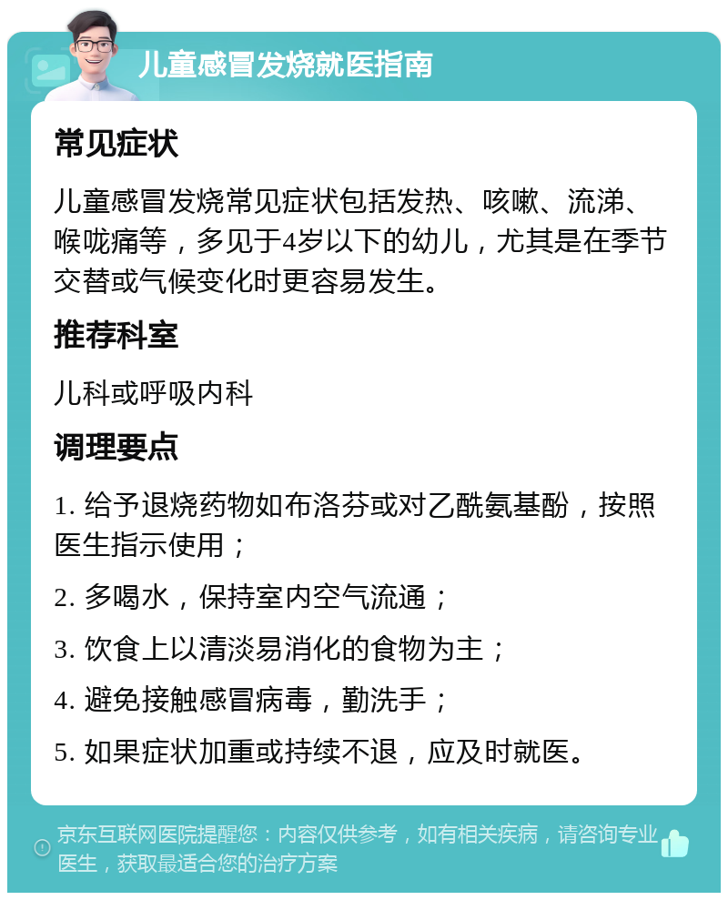 儿童感冒发烧就医指南 常见症状 儿童感冒发烧常见症状包括发热、咳嗽、流涕、喉咙痛等，多见于4岁以下的幼儿，尤其是在季节交替或气候变化时更容易发生。 推荐科室 儿科或呼吸内科 调理要点 1. 给予退烧药物如布洛芬或对乙酰氨基酚，按照医生指示使用； 2. 多喝水，保持室内空气流通； 3. 饮食上以清淡易消化的食物为主； 4. 避免接触感冒病毒，勤洗手； 5. 如果症状加重或持续不退，应及时就医。