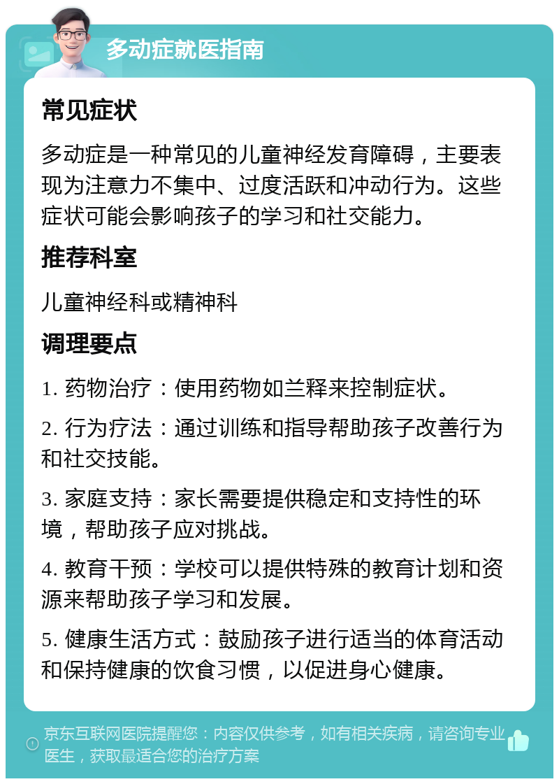 多动症就医指南 常见症状 多动症是一种常见的儿童神经发育障碍，主要表现为注意力不集中、过度活跃和冲动行为。这些症状可能会影响孩子的学习和社交能力。 推荐科室 儿童神经科或精神科 调理要点 1. 药物治疗：使用药物如兰释来控制症状。 2. 行为疗法：通过训练和指导帮助孩子改善行为和社交技能。 3. 家庭支持：家长需要提供稳定和支持性的环境，帮助孩子应对挑战。 4. 教育干预：学校可以提供特殊的教育计划和资源来帮助孩子学习和发展。 5. 健康生活方式：鼓励孩子进行适当的体育活动和保持健康的饮食习惯，以促进身心健康。