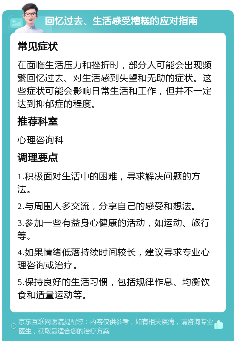 回忆过去、生活感受糟糕的应对指南 常见症状 在面临生活压力和挫折时，部分人可能会出现频繁回忆过去、对生活感到失望和无助的症状。这些症状可能会影响日常生活和工作，但并不一定达到抑郁症的程度。 推荐科室 心理咨询科 调理要点 1.积极面对生活中的困难，寻求解决问题的方法。 2.与周围人多交流，分享自己的感受和想法。 3.参加一些有益身心健康的活动，如运动、旅行等。 4.如果情绪低落持续时间较长，建议寻求专业心理咨询或治疗。 5.保持良好的生活习惯，包括规律作息、均衡饮食和适量运动等。