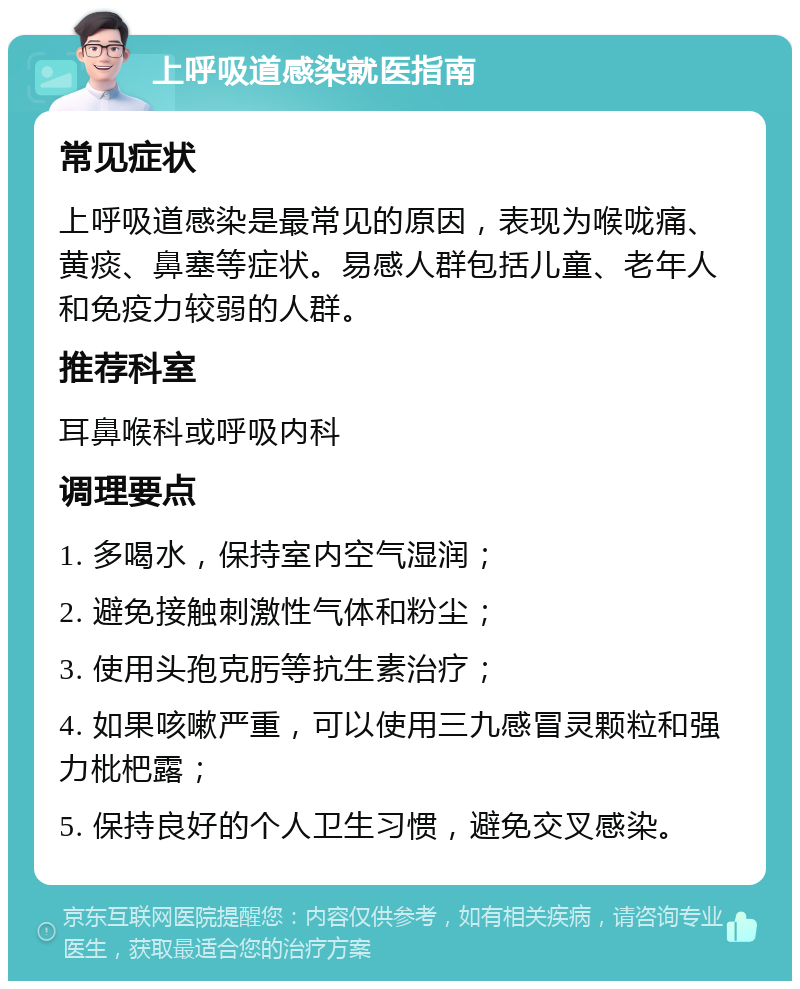 上呼吸道感染就医指南 常见症状 上呼吸道感染是最常见的原因，表现为喉咙痛、黄痰、鼻塞等症状。易感人群包括儿童、老年人和免疫力较弱的人群。 推荐科室 耳鼻喉科或呼吸内科 调理要点 1. 多喝水，保持室内空气湿润； 2. 避免接触刺激性气体和粉尘； 3. 使用头孢克肟等抗生素治疗； 4. 如果咳嗽严重，可以使用三九感冒灵颗粒和强力枇杷露； 5. 保持良好的个人卫生习惯，避免交叉感染。