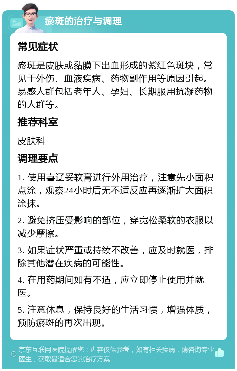 瘀斑的治疗与调理 常见症状 瘀斑是皮肤或黏膜下出血形成的紫红色斑块，常见于外伤、血液疾病、药物副作用等原因引起。易感人群包括老年人、孕妇、长期服用抗凝药物的人群等。 推荐科室 皮肤科 调理要点 1. 使用喜辽妥软膏进行外用治疗，注意先小面积点涂，观察24小时后无不适反应再逐渐扩大面积涂抹。 2. 避免挤压受影响的部位，穿宽松柔软的衣服以减少摩擦。 3. 如果症状严重或持续不改善，应及时就医，排除其他潜在疾病的可能性。 4. 在用药期间如有不适，应立即停止使用并就医。 5. 注意休息，保持良好的生活习惯，增强体质，预防瘀斑的再次出现。