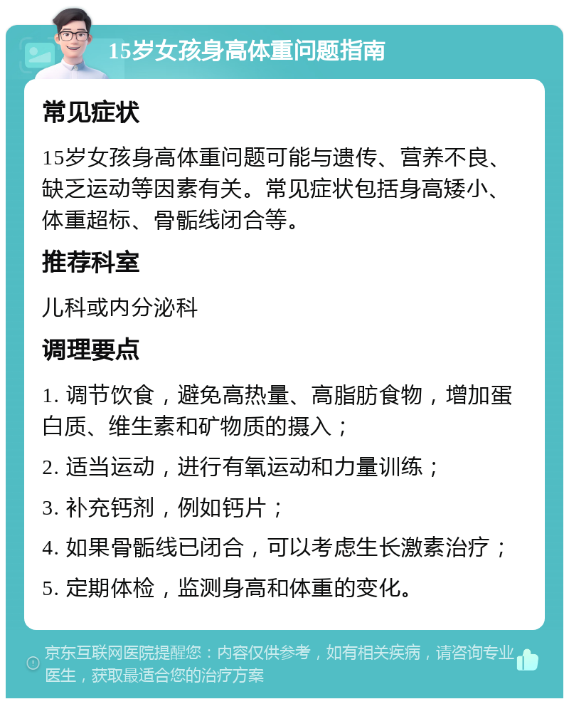 15岁女孩身高体重问题指南 常见症状 15岁女孩身高体重问题可能与遗传、营养不良、缺乏运动等因素有关。常见症状包括身高矮小、体重超标、骨骺线闭合等。 推荐科室 儿科或内分泌科 调理要点 1. 调节饮食，避免高热量、高脂肪食物，增加蛋白质、维生素和矿物质的摄入； 2. 适当运动，进行有氧运动和力量训练； 3. 补充钙剂，例如钙片； 4. 如果骨骺线已闭合，可以考虑生长激素治疗； 5. 定期体检，监测身高和体重的变化。