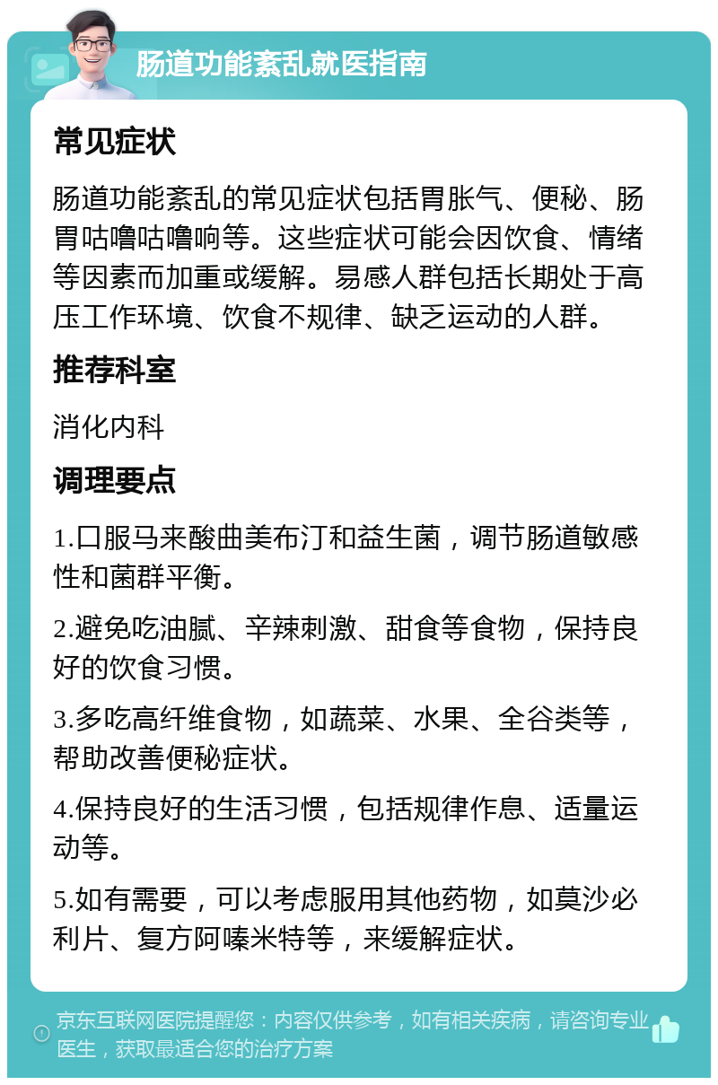 肠道功能紊乱就医指南 常见症状 肠道功能紊乱的常见症状包括胃胀气、便秘、肠胃咕噜咕噜响等。这些症状可能会因饮食、情绪等因素而加重或缓解。易感人群包括长期处于高压工作环境、饮食不规律、缺乏运动的人群。 推荐科室 消化内科 调理要点 1.口服马来酸曲美布汀和益生菌，调节肠道敏感性和菌群平衡。 2.避免吃油腻、辛辣刺激、甜食等食物，保持良好的饮食习惯。 3.多吃高纤维食物，如蔬菜、水果、全谷类等，帮助改善便秘症状。 4.保持良好的生活习惯，包括规律作息、适量运动等。 5.如有需要，可以考虑服用其他药物，如莫沙必利片、复方阿嗪米特等，来缓解症状。