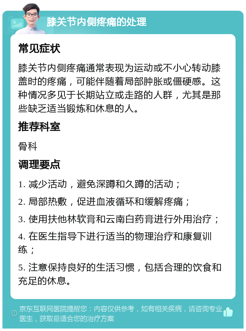 膝关节内侧疼痛的处理 常见症状 膝关节内侧疼痛通常表现为运动或不小心转动膝盖时的疼痛，可能伴随着局部肿胀或僵硬感。这种情况多见于长期站立或走路的人群，尤其是那些缺乏适当锻炼和休息的人。 推荐科室 骨科 调理要点 1. 减少活动，避免深蹲和久蹲的活动； 2. 局部热敷，促进血液循环和缓解疼痛； 3. 使用扶他林软膏和云南白药膏进行外用治疗； 4. 在医生指导下进行适当的物理治疗和康复训练； 5. 注意保持良好的生活习惯，包括合理的饮食和充足的休息。