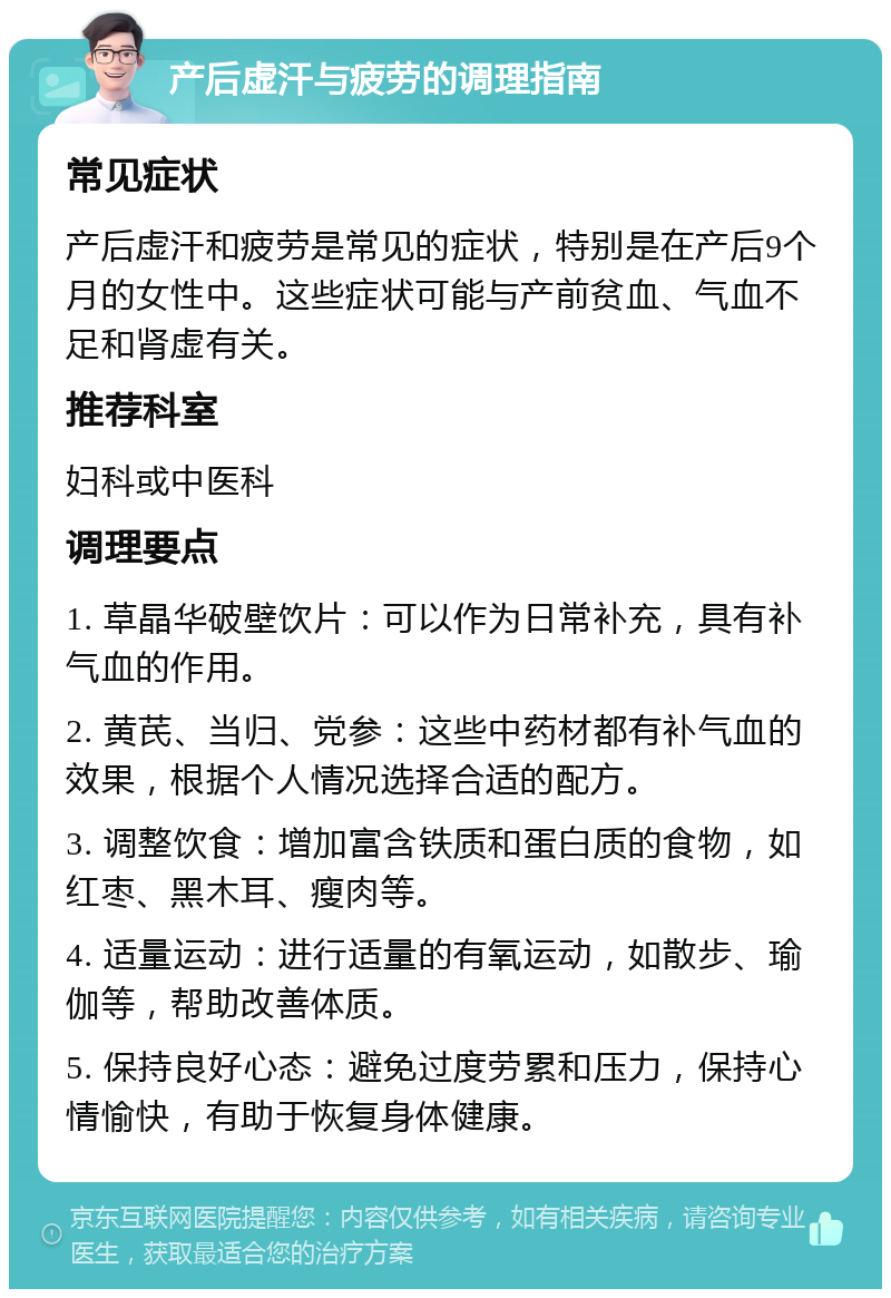 产后虚汗与疲劳的调理指南 常见症状 产后虚汗和疲劳是常见的症状，特别是在产后9个月的女性中。这些症状可能与产前贫血、气血不足和肾虚有关。 推荐科室 妇科或中医科 调理要点 1. 草晶华破壁饮片：可以作为日常补充，具有补气血的作用。 2. 黄芪、当归、党参：这些中药材都有补气血的效果，根据个人情况选择合适的配方。 3. 调整饮食：增加富含铁质和蛋白质的食物，如红枣、黑木耳、瘦肉等。 4. 适量运动：进行适量的有氧运动，如散步、瑜伽等，帮助改善体质。 5. 保持良好心态：避免过度劳累和压力，保持心情愉快，有助于恢复身体健康。