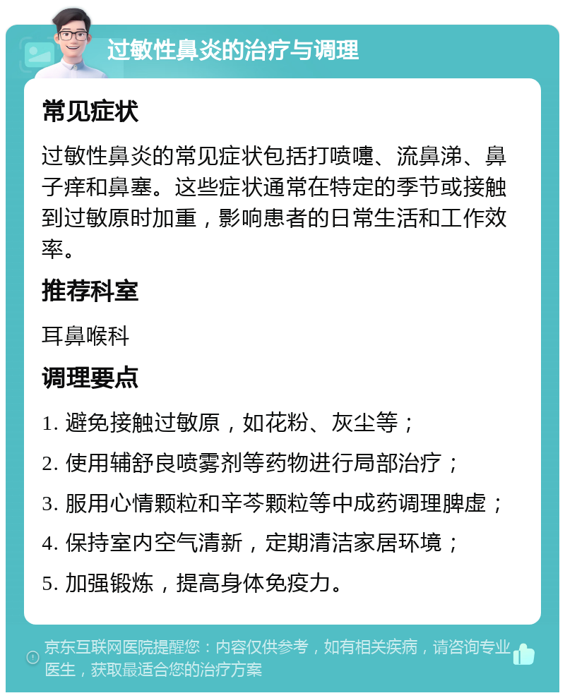 过敏性鼻炎的治疗与调理 常见症状 过敏性鼻炎的常见症状包括打喷嚏、流鼻涕、鼻子痒和鼻塞。这些症状通常在特定的季节或接触到过敏原时加重，影响患者的日常生活和工作效率。 推荐科室 耳鼻喉科 调理要点 1. 避免接触过敏原，如花粉、灰尘等； 2. 使用辅舒良喷雾剂等药物进行局部治疗； 3. 服用心情颗粒和辛芩颗粒等中成药调理脾虚； 4. 保持室内空气清新，定期清洁家居环境； 5. 加强锻炼，提高身体免疫力。