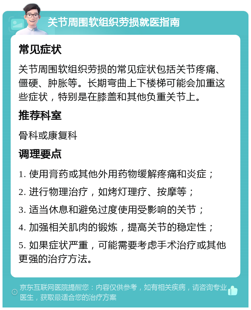 关节周围软组织劳损就医指南 常见症状 关节周围软组织劳损的常见症状包括关节疼痛、僵硬、肿胀等。长期弯曲上下楼梯可能会加重这些症状，特别是在膝盖和其他负重关节上。 推荐科室 骨科或康复科 调理要点 1. 使用膏药或其他外用药物缓解疼痛和炎症； 2. 进行物理治疗，如烤灯理疗、按摩等； 3. 适当休息和避免过度使用受影响的关节； 4. 加强相关肌肉的锻炼，提高关节的稳定性； 5. 如果症状严重，可能需要考虑手术治疗或其他更强的治疗方法。