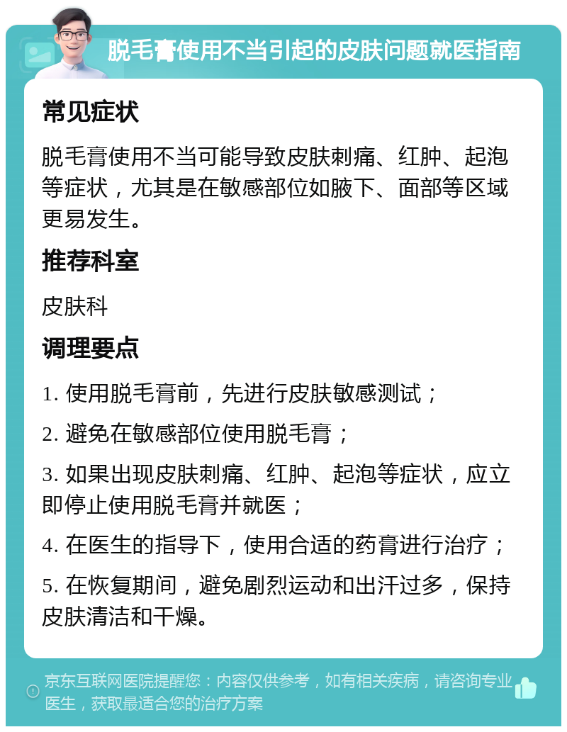 脱毛膏使用不当引起的皮肤问题就医指南 常见症状 脱毛膏使用不当可能导致皮肤刺痛、红肿、起泡等症状，尤其是在敏感部位如腋下、面部等区域更易发生。 推荐科室 皮肤科 调理要点 1. 使用脱毛膏前，先进行皮肤敏感测试； 2. 避免在敏感部位使用脱毛膏； 3. 如果出现皮肤刺痛、红肿、起泡等症状，应立即停止使用脱毛膏并就医； 4. 在医生的指导下，使用合适的药膏进行治疗； 5. 在恢复期间，避免剧烈运动和出汗过多，保持皮肤清洁和干燥。