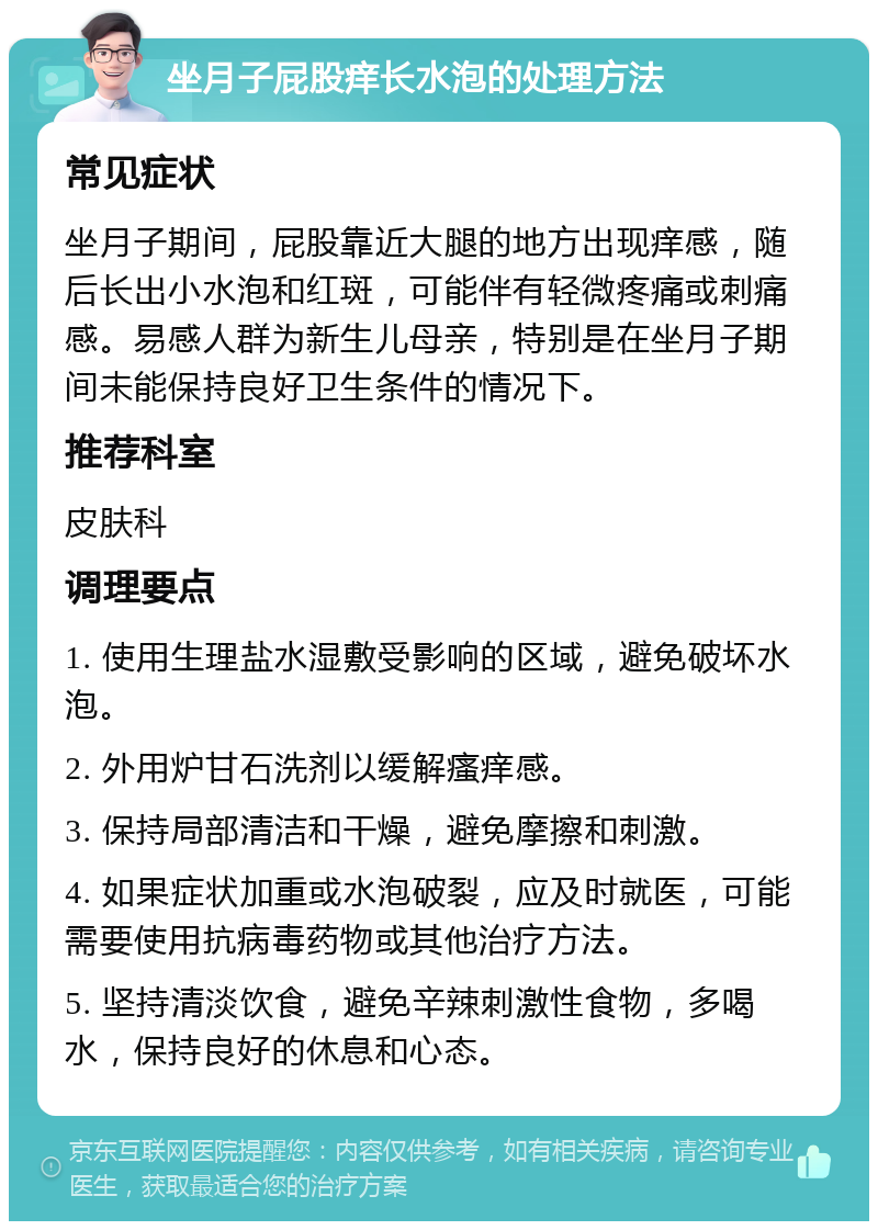 坐月子屁股痒长水泡的处理方法 常见症状 坐月子期间，屁股靠近大腿的地方出现痒感，随后长出小水泡和红斑，可能伴有轻微疼痛或刺痛感。易感人群为新生儿母亲，特别是在坐月子期间未能保持良好卫生条件的情况下。 推荐科室 皮肤科 调理要点 1. 使用生理盐水湿敷受影响的区域，避免破坏水泡。 2. 外用炉甘石洗剂以缓解瘙痒感。 3. 保持局部清洁和干燥，避免摩擦和刺激。 4. 如果症状加重或水泡破裂，应及时就医，可能需要使用抗病毒药物或其他治疗方法。 5. 坚持清淡饮食，避免辛辣刺激性食物，多喝水，保持良好的休息和心态。