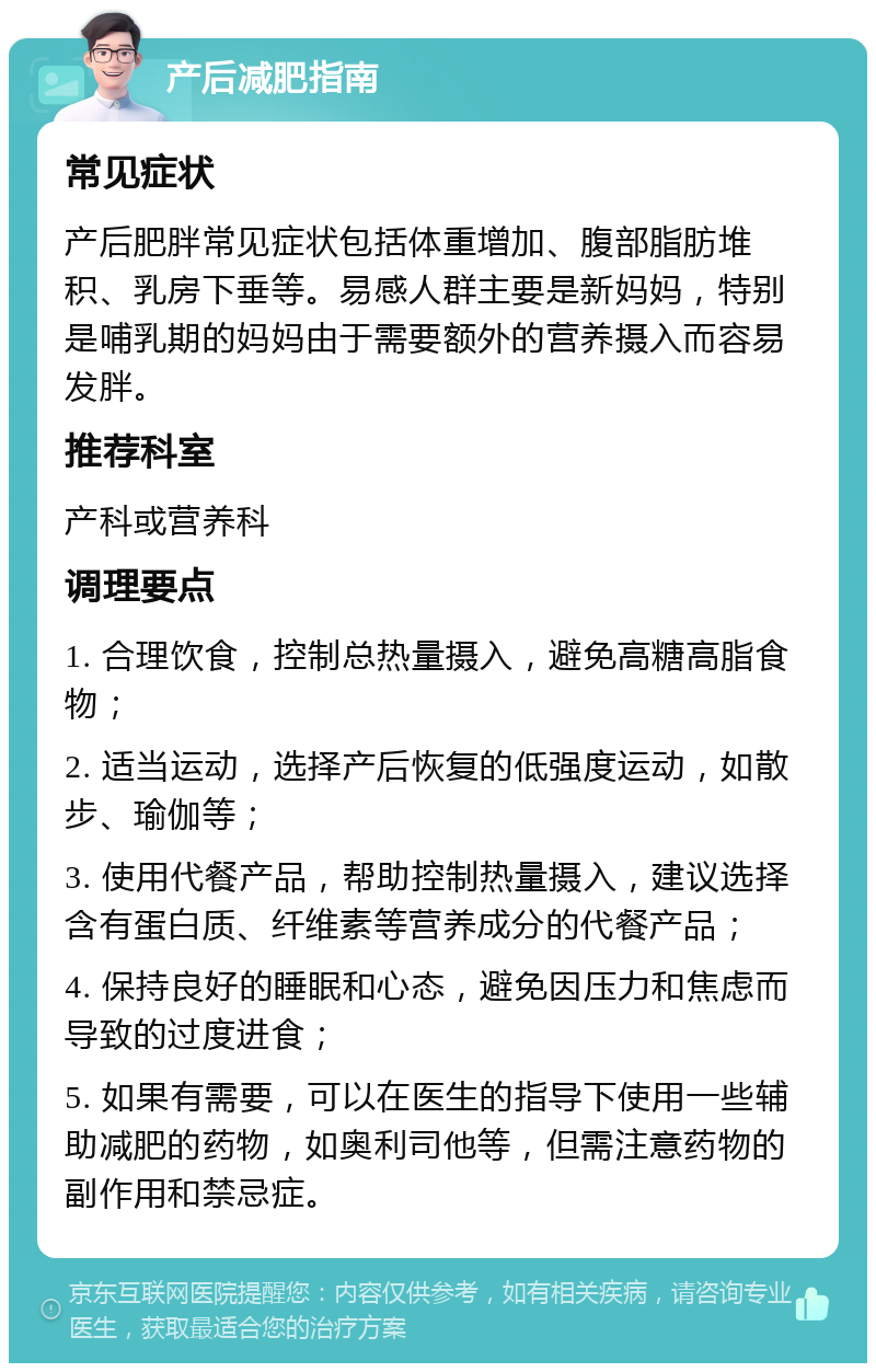 产后减肥指南 常见症状 产后肥胖常见症状包括体重增加、腹部脂肪堆积、乳房下垂等。易感人群主要是新妈妈，特别是哺乳期的妈妈由于需要额外的营养摄入而容易发胖。 推荐科室 产科或营养科 调理要点 1. 合理饮食，控制总热量摄入，避免高糖高脂食物； 2. 适当运动，选择产后恢复的低强度运动，如散步、瑜伽等； 3. 使用代餐产品，帮助控制热量摄入，建议选择含有蛋白质、纤维素等营养成分的代餐产品； 4. 保持良好的睡眠和心态，避免因压力和焦虑而导致的过度进食； 5. 如果有需要，可以在医生的指导下使用一些辅助减肥的药物，如奥利司他等，但需注意药物的副作用和禁忌症。