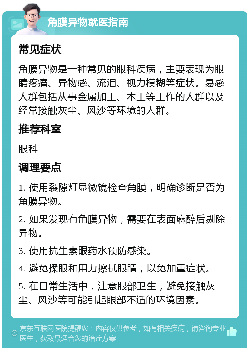 角膜异物就医指南 常见症状 角膜异物是一种常见的眼科疾病，主要表现为眼睛疼痛、异物感、流泪、视力模糊等症状。易感人群包括从事金属加工、木工等工作的人群以及经常接触灰尘、风沙等环境的人群。 推荐科室 眼科 调理要点 1. 使用裂隙灯显微镜检查角膜，明确诊断是否为角膜异物。 2. 如果发现有角膜异物，需要在表面麻醉后剔除异物。 3. 使用抗生素眼药水预防感染。 4. 避免揉眼和用力擦拭眼睛，以免加重症状。 5. 在日常生活中，注意眼部卫生，避免接触灰尘、风沙等可能引起眼部不适的环境因素。