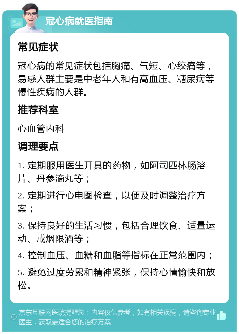 冠心病就医指南 常见症状 冠心病的常见症状包括胸痛、气短、心绞痛等，易感人群主要是中老年人和有高血压、糖尿病等慢性疾病的人群。 推荐科室 心血管内科 调理要点 1. 定期服用医生开具的药物，如阿司匹林肠溶片、丹参滴丸等； 2. 定期进行心电图检查，以便及时调整治疗方案； 3. 保持良好的生活习惯，包括合理饮食、适量运动、戒烟限酒等； 4. 控制血压、血糖和血脂等指标在正常范围内； 5. 避免过度劳累和精神紧张，保持心情愉快和放松。