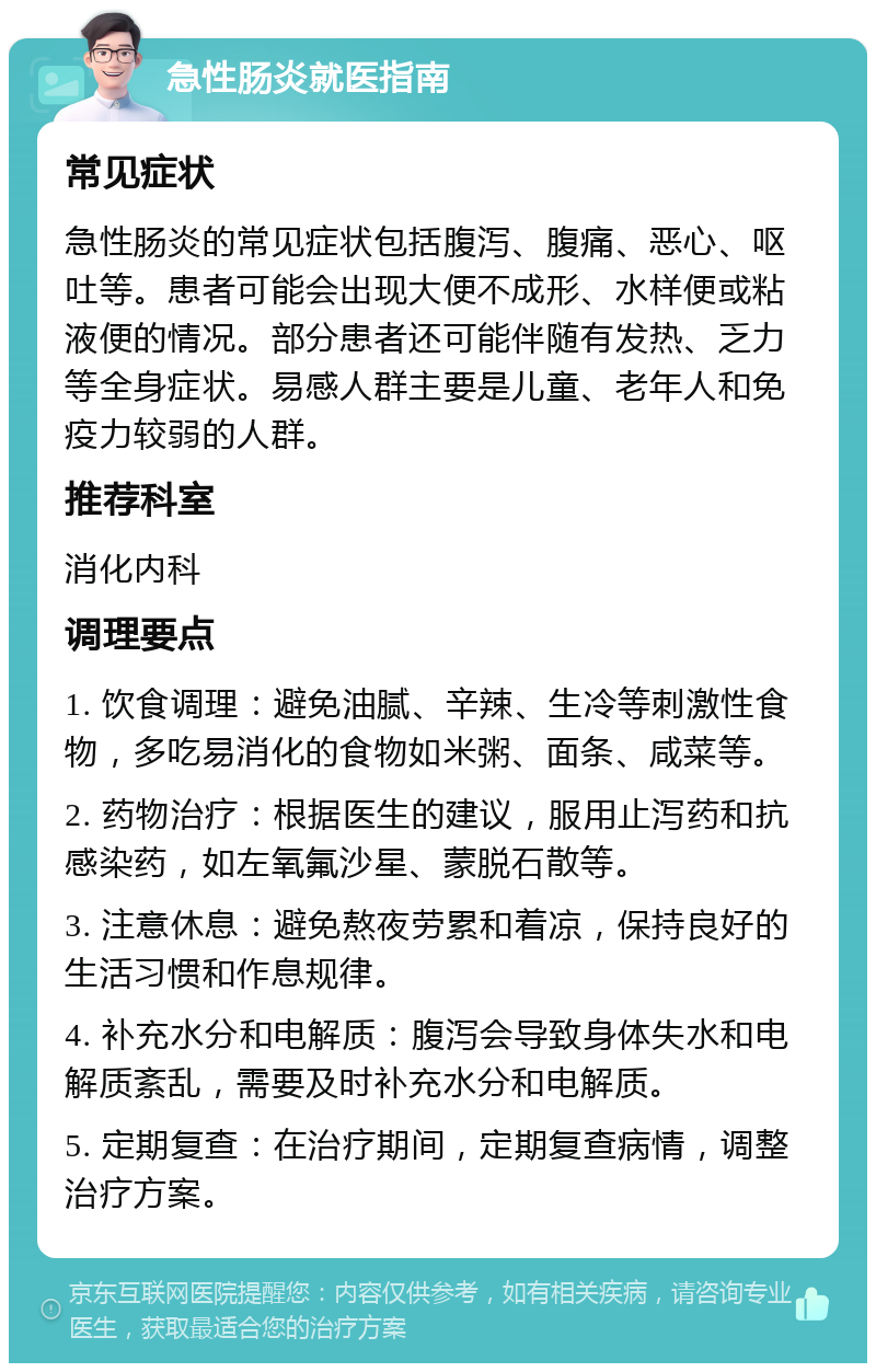 急性肠炎就医指南 常见症状 急性肠炎的常见症状包括腹泻、腹痛、恶心、呕吐等。患者可能会出现大便不成形、水样便或粘液便的情况。部分患者还可能伴随有发热、乏力等全身症状。易感人群主要是儿童、老年人和免疫力较弱的人群。 推荐科室 消化内科 调理要点 1. 饮食调理：避免油腻、辛辣、生冷等刺激性食物，多吃易消化的食物如米粥、面条、咸菜等。 2. 药物治疗：根据医生的建议，服用止泻药和抗感染药，如左氧氟沙星、蒙脱石散等。 3. 注意休息：避免熬夜劳累和着凉，保持良好的生活习惯和作息规律。 4. 补充水分和电解质：腹泻会导致身体失水和电解质紊乱，需要及时补充水分和电解质。 5. 定期复查：在治疗期间，定期复查病情，调整治疗方案。