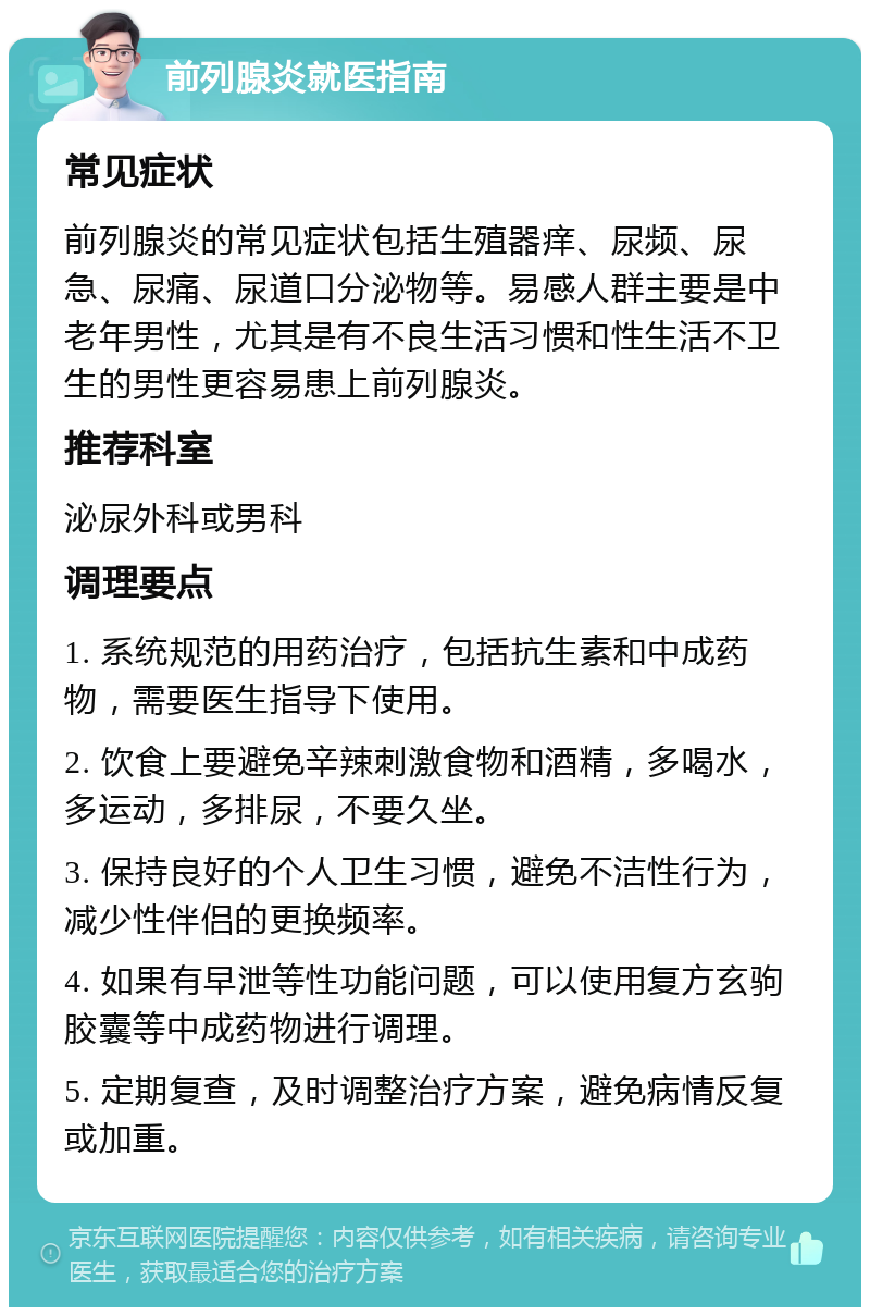 前列腺炎就医指南 常见症状 前列腺炎的常见症状包括生殖器痒、尿频、尿急、尿痛、尿道口分泌物等。易感人群主要是中老年男性，尤其是有不良生活习惯和性生活不卫生的男性更容易患上前列腺炎。 推荐科室 泌尿外科或男科 调理要点 1. 系统规范的用药治疗，包括抗生素和中成药物，需要医生指导下使用。 2. 饮食上要避免辛辣刺激食物和酒精，多喝水，多运动，多排尿，不要久坐。 3. 保持良好的个人卫生习惯，避免不洁性行为，减少性伴侣的更换频率。 4. 如果有早泄等性功能问题，可以使用复方玄驹胶囊等中成药物进行调理。 5. 定期复查，及时调整治疗方案，避免病情反复或加重。