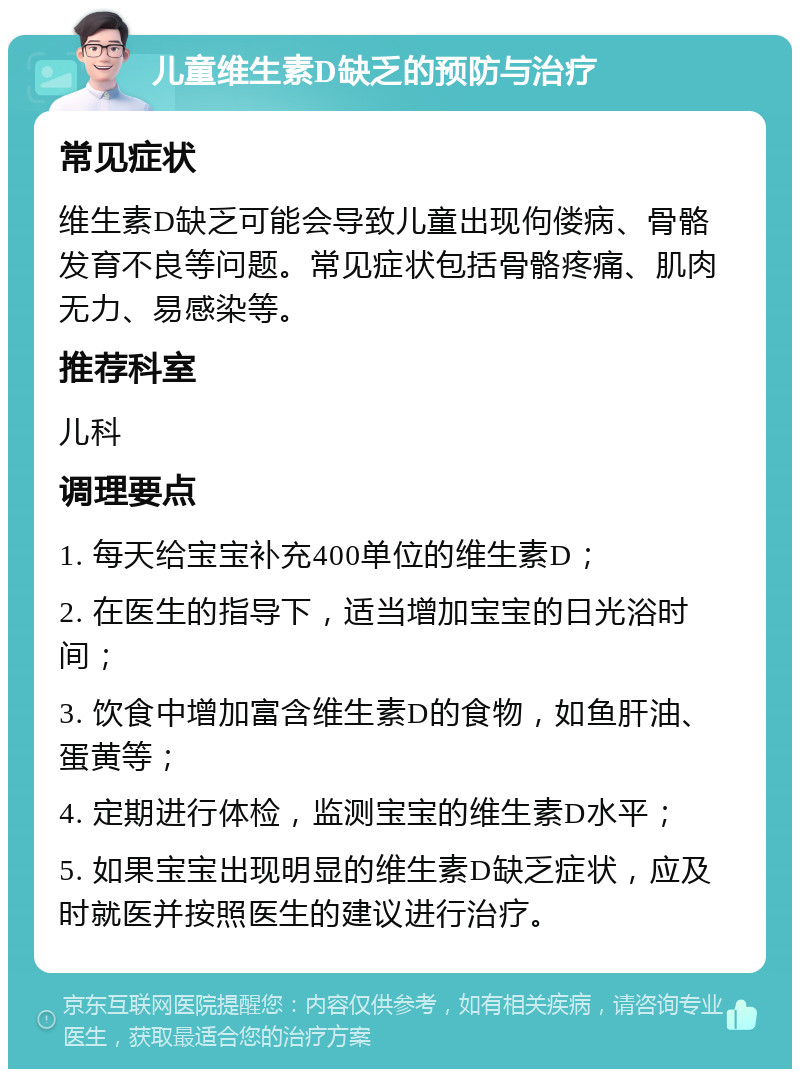 儿童维生素D缺乏的预防与治疗 常见症状 维生素D缺乏可能会导致儿童出现佝偻病、骨骼发育不良等问题。常见症状包括骨骼疼痛、肌肉无力、易感染等。 推荐科室 儿科 调理要点 1. 每天给宝宝补充400单位的维生素D； 2. 在医生的指导下，适当增加宝宝的日光浴时间； 3. 饮食中增加富含维生素D的食物，如鱼肝油、蛋黄等； 4. 定期进行体检，监测宝宝的维生素D水平； 5. 如果宝宝出现明显的维生素D缺乏症状，应及时就医并按照医生的建议进行治疗。