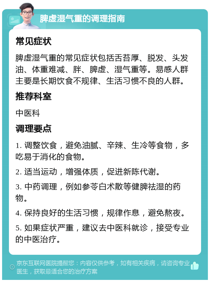 脾虚湿气重的调理指南 常见症状 脾虚湿气重的常见症状包括舌苔厚、脱发、头发油、体重难减、胖、脾虚、湿气重等。易感人群主要是长期饮食不规律、生活习惯不良的人群。 推荐科室 中医科 调理要点 1. 调整饮食，避免油腻、辛辣、生冷等食物，多吃易于消化的食物。 2. 适当运动，增强体质，促进新陈代谢。 3. 中药调理，例如参苓白术散等健脾祛湿的药物。 4. 保持良好的生活习惯，规律作息，避免熬夜。 5. 如果症状严重，建议去中医科就诊，接受专业的中医治疗。