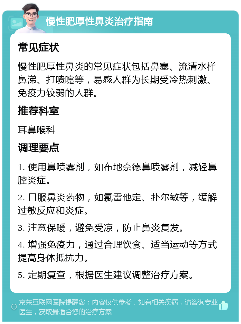 慢性肥厚性鼻炎治疗指南 常见症状 慢性肥厚性鼻炎的常见症状包括鼻塞、流清水样鼻涕、打喷嚏等，易感人群为长期受冷热刺激、免疫力较弱的人群。 推荐科室 耳鼻喉科 调理要点 1. 使用鼻喷雾剂，如布地奈德鼻喷雾剂，减轻鼻腔炎症。 2. 口服鼻炎药物，如氯雷他定、扑尔敏等，缓解过敏反应和炎症。 3. 注意保暖，避免受凉，防止鼻炎复发。 4. 增强免疫力，通过合理饮食、适当运动等方式提高身体抵抗力。 5. 定期复查，根据医生建议调整治疗方案。