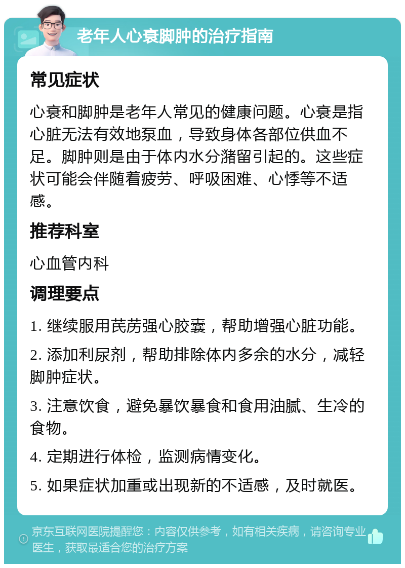 老年人心衰脚肿的治疗指南 常见症状 心衰和脚肿是老年人常见的健康问题。心衰是指心脏无法有效地泵血，导致身体各部位供血不足。脚肿则是由于体内水分潴留引起的。这些症状可能会伴随着疲劳、呼吸困难、心悸等不适感。 推荐科室 心血管内科 调理要点 1. 继续服用芪苈强心胶囊，帮助增强心脏功能。 2. 添加利尿剂，帮助排除体内多余的水分，减轻脚肿症状。 3. 注意饮食，避免暴饮暴食和食用油腻、生冷的食物。 4. 定期进行体检，监测病情变化。 5. 如果症状加重或出现新的不适感，及时就医。