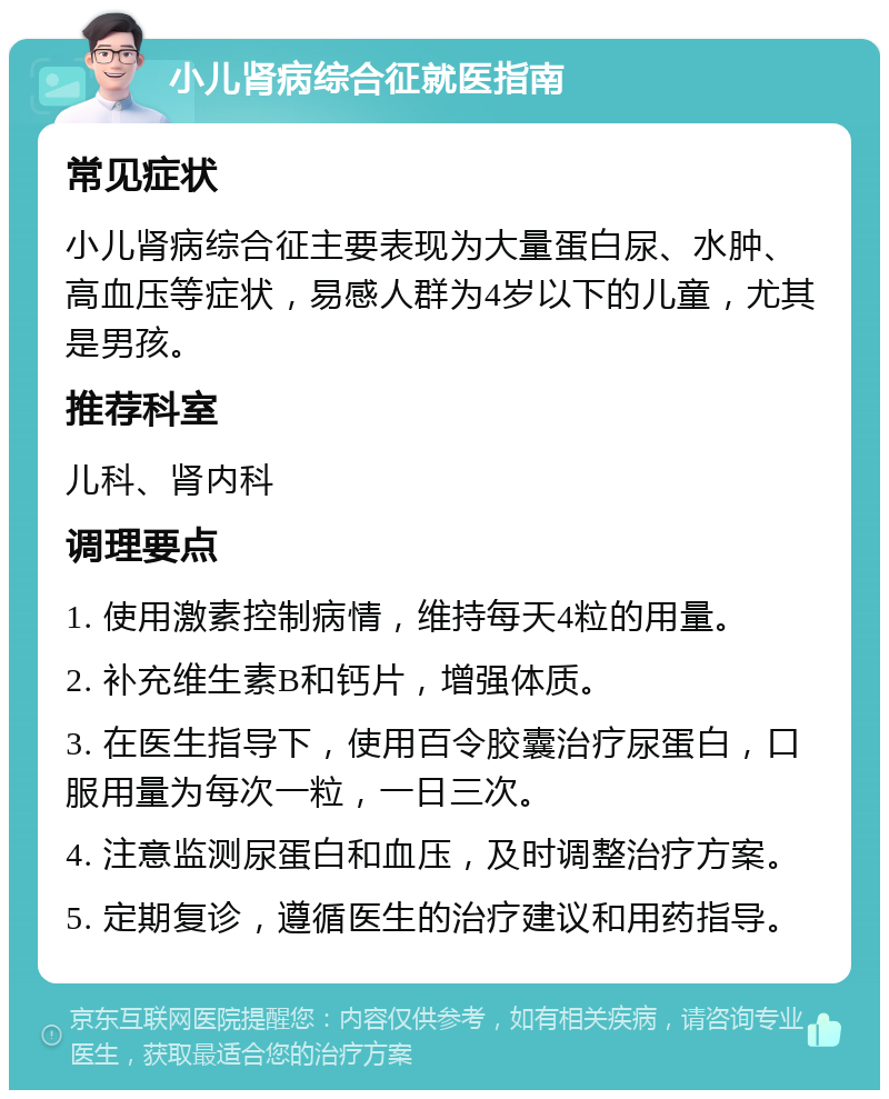 小儿肾病综合征就医指南 常见症状 小儿肾病综合征主要表现为大量蛋白尿、水肿、高血压等症状，易感人群为4岁以下的儿童，尤其是男孩。 推荐科室 儿科、肾内科 调理要点 1. 使用激素控制病情，维持每天4粒的用量。 2. 补充维生素B和钙片，增强体质。 3. 在医生指导下，使用百令胶囊治疗尿蛋白，口服用量为每次一粒，一日三次。 4. 注意监测尿蛋白和血压，及时调整治疗方案。 5. 定期复诊，遵循医生的治疗建议和用药指导。