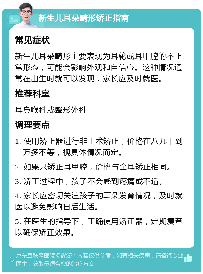 新生儿耳朵畸形矫正指南 常见症状 新生儿耳朵畸形主要表现为耳轮或耳甲腔的不正常形态，可能会影响外观和自信心。这种情况通常在出生时就可以发现，家长应及时就医。 推荐科室 耳鼻喉科或整形外科 调理要点 1. 使用矫正器进行非手术矫正，价格在八九千到一万多不等，视具体情况而定。 2. 如果只矫正耳甲腔，价格与全耳矫正相同。 3. 矫正过程中，孩子不会感到疼痛或不适。 4. 家长应密切关注孩子的耳朵发育情况，及时就医以避免影响日后生活。 5. 在医生的指导下，正确使用矫正器，定期复查以确保矫正效果。