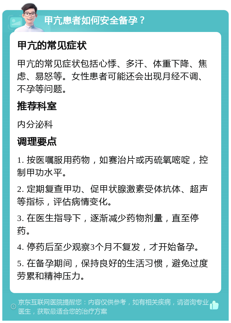 甲亢患者如何安全备孕？ 甲亢的常见症状 甲亢的常见症状包括心悸、多汗、体重下降、焦虑、易怒等。女性患者可能还会出现月经不调、不孕等问题。 推荐科室 内分泌科 调理要点 1. 按医嘱服用药物，如赛治片或丙硫氧嘧啶，控制甲功水平。 2. 定期复查甲功、促甲状腺激素受体抗体、超声等指标，评估病情变化。 3. 在医生指导下，逐渐减少药物剂量，直至停药。 4. 停药后至少观察3个月不复发，才开始备孕。 5. 在备孕期间，保持良好的生活习惯，避免过度劳累和精神压力。