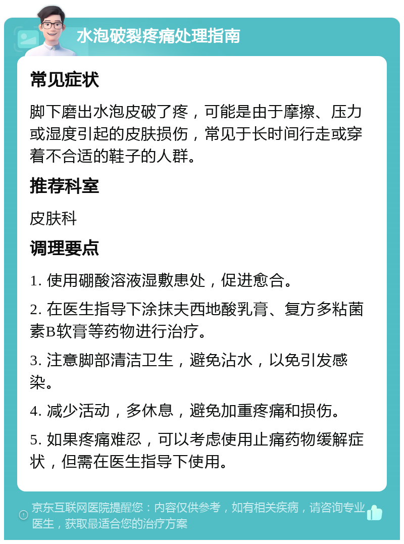 水泡破裂疼痛处理指南 常见症状 脚下磨出水泡皮破了疼，可能是由于摩擦、压力或湿度引起的皮肤损伤，常见于长时间行走或穿着不合适的鞋子的人群。 推荐科室 皮肤科 调理要点 1. 使用硼酸溶液湿敷患处，促进愈合。 2. 在医生指导下涂抹夫西地酸乳膏、复方多粘菌素B软膏等药物进行治疗。 3. 注意脚部清洁卫生，避免沾水，以免引发感染。 4. 减少活动，多休息，避免加重疼痛和损伤。 5. 如果疼痛难忍，可以考虑使用止痛药物缓解症状，但需在医生指导下使用。