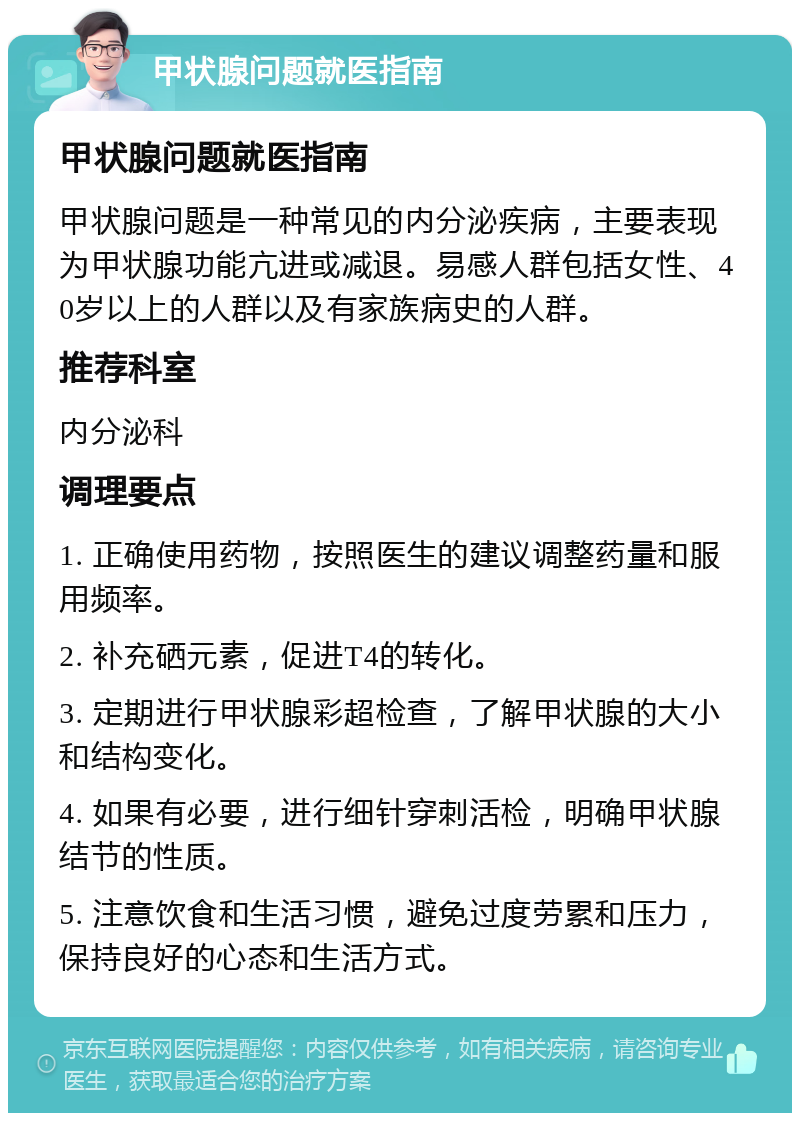 甲状腺问题就医指南 甲状腺问题就医指南 甲状腺问题是一种常见的内分泌疾病，主要表现为甲状腺功能亢进或减退。易感人群包括女性、40岁以上的人群以及有家族病史的人群。 推荐科室 内分泌科 调理要点 1. 正确使用药物，按照医生的建议调整药量和服用频率。 2. 补充硒元素，促进T4的转化。 3. 定期进行甲状腺彩超检查，了解甲状腺的大小和结构变化。 4. 如果有必要，进行细针穿刺活检，明确甲状腺结节的性质。 5. 注意饮食和生活习惯，避免过度劳累和压力，保持良好的心态和生活方式。