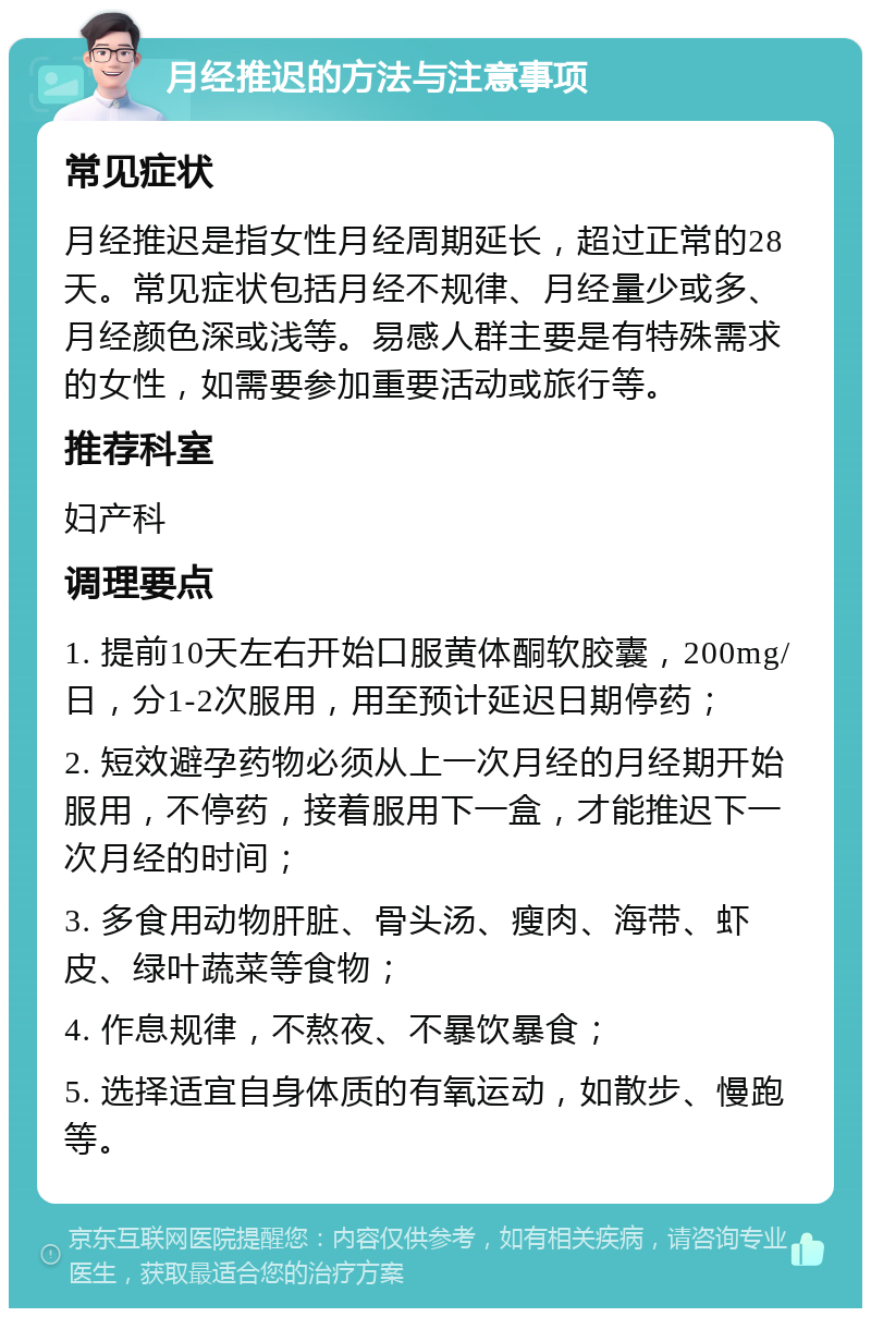 月经推迟的方法与注意事项 常见症状 月经推迟是指女性月经周期延长，超过正常的28天。常见症状包括月经不规律、月经量少或多、月经颜色深或浅等。易感人群主要是有特殊需求的女性，如需要参加重要活动或旅行等。 推荐科室 妇产科 调理要点 1. 提前10天左右开始口服黄体酮软胶囊，200mg/日，分1-2次服用，用至预计延迟日期停药； 2. 短效避孕药物必须从上一次月经的月经期开始服用，不停药，接着服用下一盒，才能推迟下一次月经的时间； 3. 多食用动物肝脏、骨头汤、瘦肉、海带、虾皮、绿叶蔬菜等食物； 4. 作息规律，不熬夜、不暴饮暴食； 5. 选择适宜自身体质的有氧运动，如散步、慢跑等。